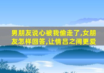 男朋友说心被我偷走了,女朋友怎样回答,让情吕之间更爱