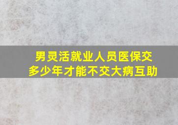 男灵活就业人员医保交多少年才能不交大病互助