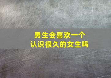 男生会喜欢一个认识很久的女生吗