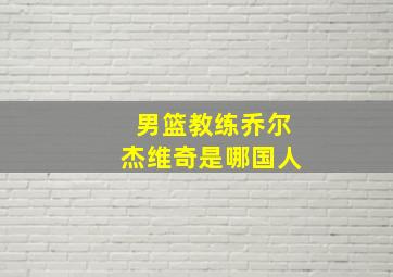 男篮教练乔尔杰维奇是哪国人