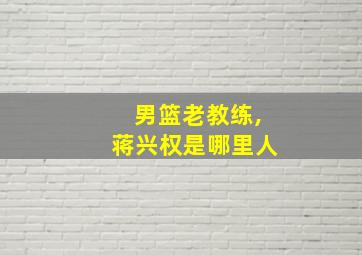 男篮老教练,蒋兴权是哪里人