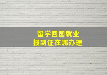 留学回国就业报到证在哪办理