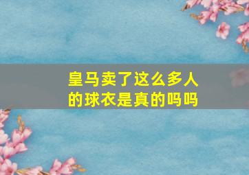 皇马卖了这么多人的球衣是真的吗吗