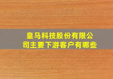 皇马科技股份有限公司主要下游客户有哪些