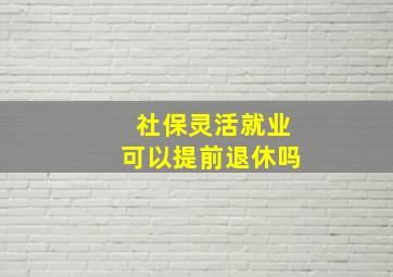 社保灵活就业可以提前退休吗