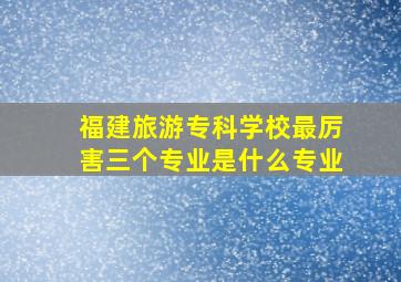 福建旅游专科学校最厉害三个专业是什么专业