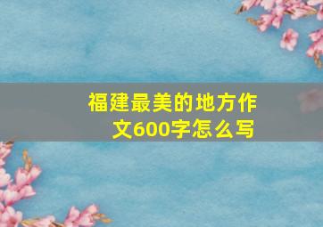 福建最美的地方作文600字怎么写