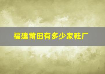 福建莆田有多少家鞋厂