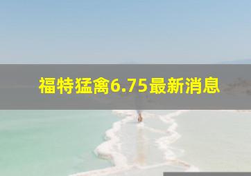 福特猛禽6.75最新消息