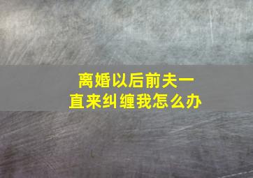 离婚以后前夫一直来纠缠我怎么办