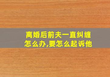 离婚后前夫一直纠缠怎么办,要怎么起诉他