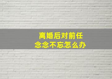 离婚后对前任念念不忘怎么办