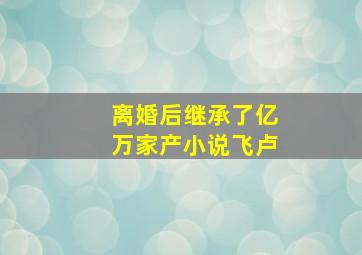 离婚后继承了亿万家产小说飞卢