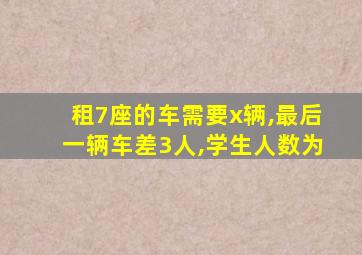 租7座的车需要x辆,最后一辆车差3人,学生人数为