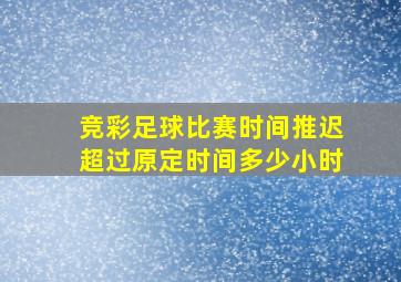 竞彩足球比赛时间推迟超过原定时间多少小时