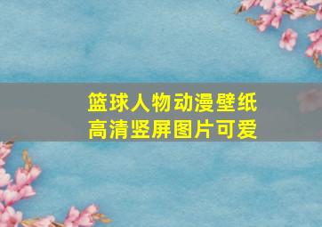 篮球人物动漫壁纸高清竖屏图片可爱