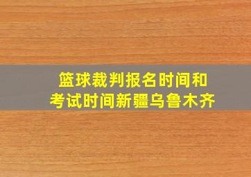 篮球裁判报名时间和考试时间新疆乌鲁木齐