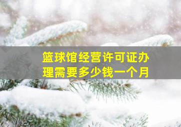 篮球馆经营许可证办理需要多少钱一个月