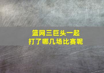 篮网三巨头一起打了哪几场比赛呢