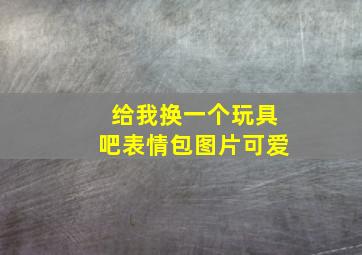 给我换一个玩具吧表情包图片可爱