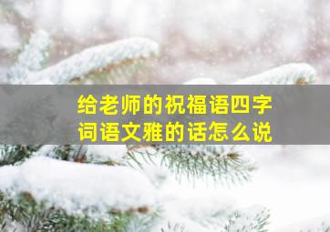 给老师的祝福语四字词语文雅的话怎么说