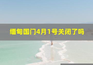 缅甸国门4月1号关闭了吗