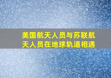 美国航天人员与苏联航天人员在地球轨道相遇