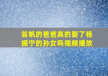 翁帆的爸爸真的娶了杨振宁的孙女吗视频播放