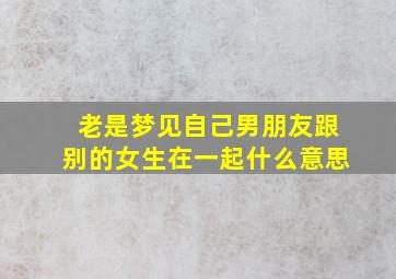 老是梦见自己男朋友跟别的女生在一起什么意思