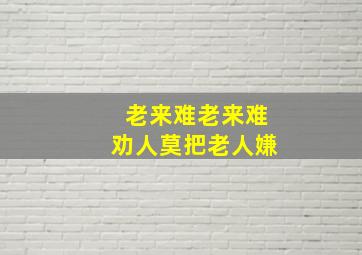 老来难老来难劝人莫把老人嫌