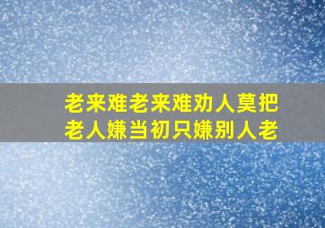 老来难老来难劝人莫把老人嫌当初只嫌别人老