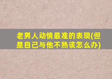 老男人动情最准的表现(但是自己与他不熟该怎么办)