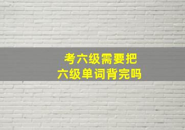 考六级需要把六级单词背完吗