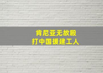 肯尼亚无故殴打中国援建工人