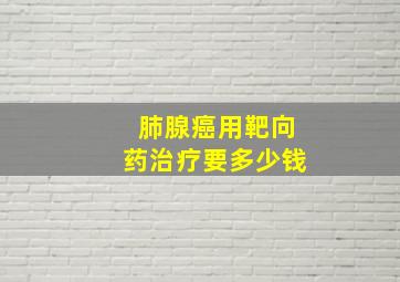 肺腺癌用靶向药治疗要多少钱