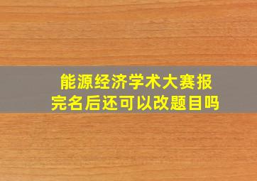 能源经济学术大赛报完名后还可以改题目吗