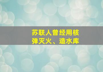 苏联人曾经用核弹灭火、造水库