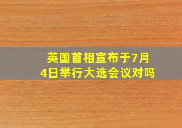 英国首相宣布于7月4日举行大选会议对吗