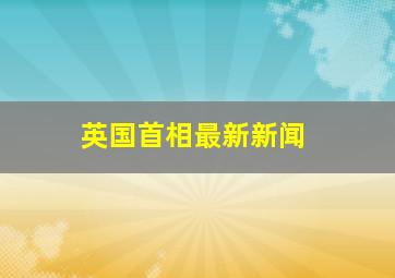 英国首相最新新闻