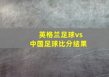 英格兰足球vs中国足球比分结果