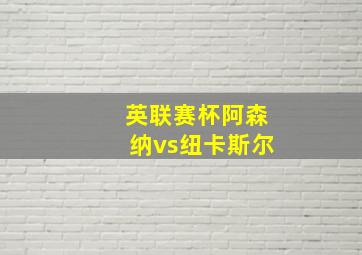 英联赛杯阿森纳vs纽卡斯尔