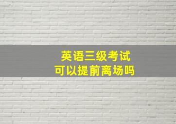 英语三级考试可以提前离场吗