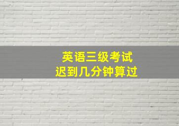 英语三级考试迟到几分钟算过