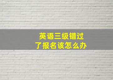 英语三级错过了报名该怎么办