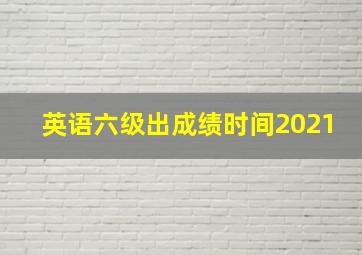 英语六级出成绩时间2021