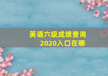 英语六级成绩查询2020入口在哪