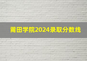 莆田学院2024录取分数线