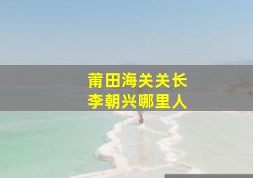 莆田海关关长李朝兴哪里人