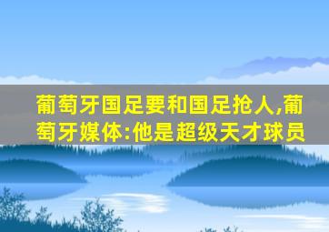 葡萄牙国足要和国足抢人,葡萄牙媒体:他是超级天才球员