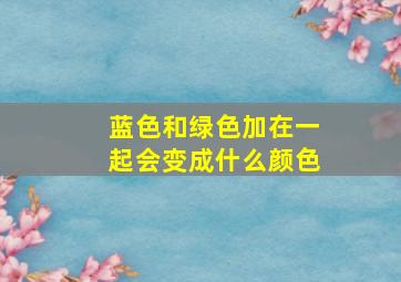 蓝色和绿色加在一起会变成什么颜色